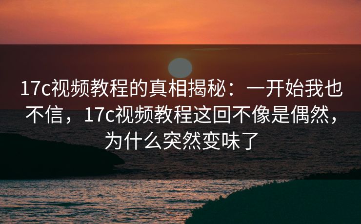 17c视频教程的真相揭秘：一开始我也不信，17c视频教程这回不像是偶然，为什么突然变味了
