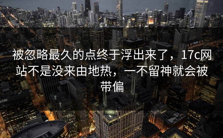 被忽略最久的点终于浮出来了，17c网站不是没来由地热，一不留神就会被带偏