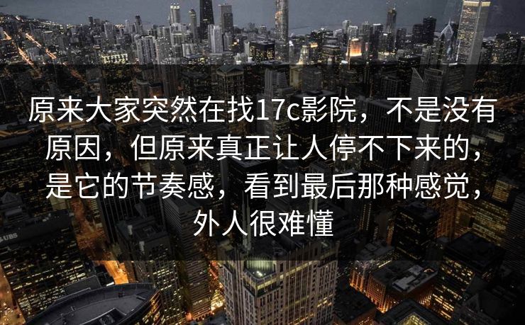 原来大家突然在找17c影院,不是没有原因,但原来真正让人停不下来的,是它的节奏感,看到最后那种感觉,外人很难懂 原来大家突然在找17c影院,不是没有原因,但原来真正让人停不下来的,是它的节奏感,看到最后那种感觉,外人很难懂