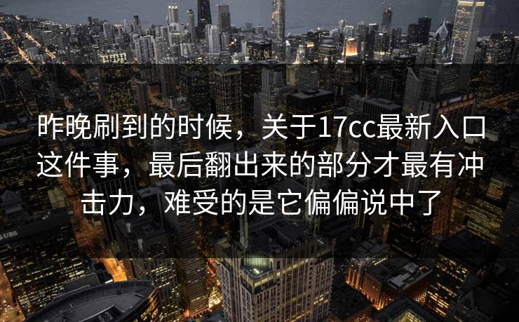 昨晚刷到的时候，关于17cc最新入口这件事，最后翻出来的部分才最有冲击力，难受的是它偏偏说中了