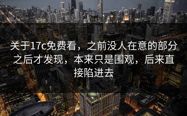 关于17c免费看，之前没人在意的部分之后才发现，本来只是围观，后来直接陷进去