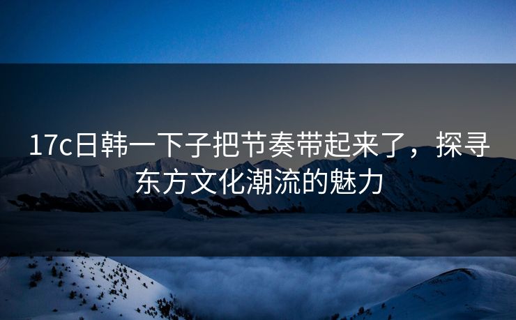 17c日韩一下子把节奏带起来了，探寻东方文化潮流的魅力