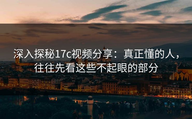 深入探秘17c视频分享：真正懂的人，往往先看这些不起眼的部分