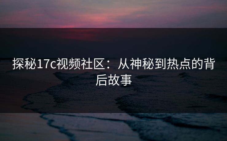 探秘17c视频社区：从神秘到热点的背后故事