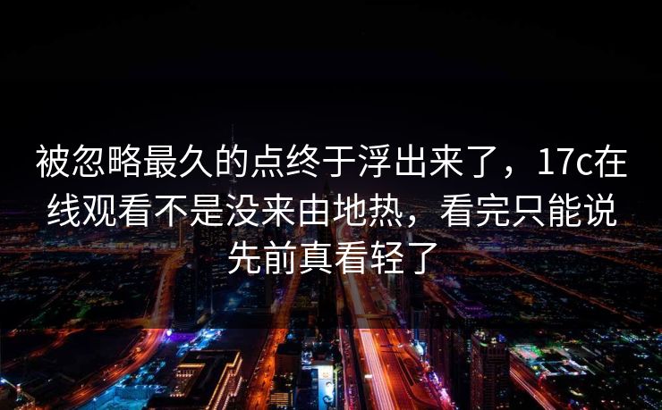 被忽略最久的点终于浮出来了，17c在线观看不是没来由地热，看完只能说先前真看轻了