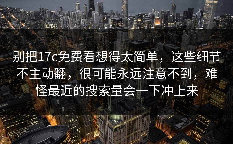 别把17c免费看想得太简单，这些细节不主动翻，很可能永远注意不到，难怪最近的搜索量会一下冲上来