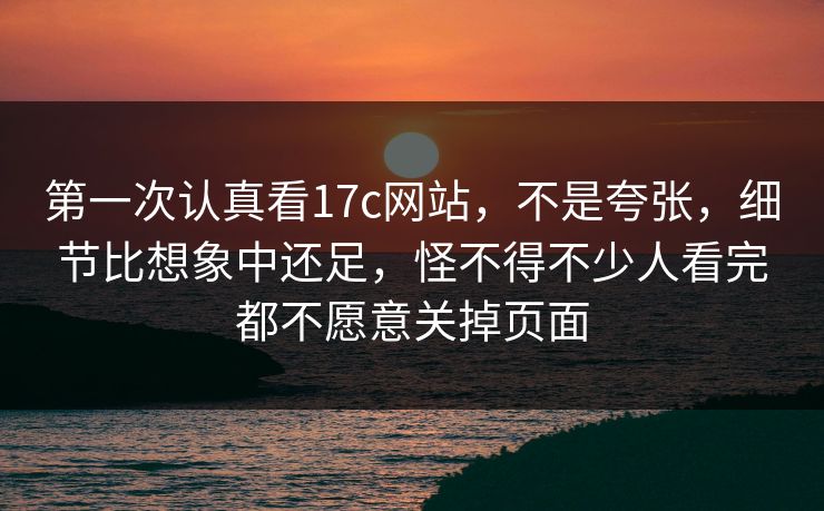 第一次认真看17c网站，不是夸张，细节比想象中还足，怪不得不少人看完都不愿意关掉页面