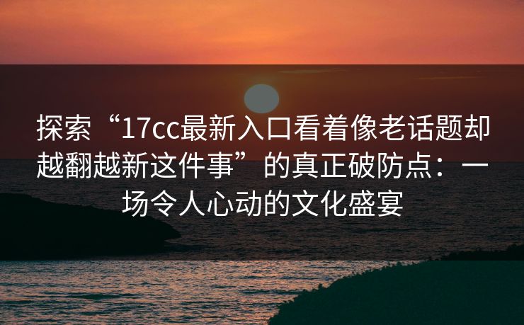 探索“17cc最新入口看着像老话题却越翻越新这件事”的真正破防点：一场令人心动的文化盛宴