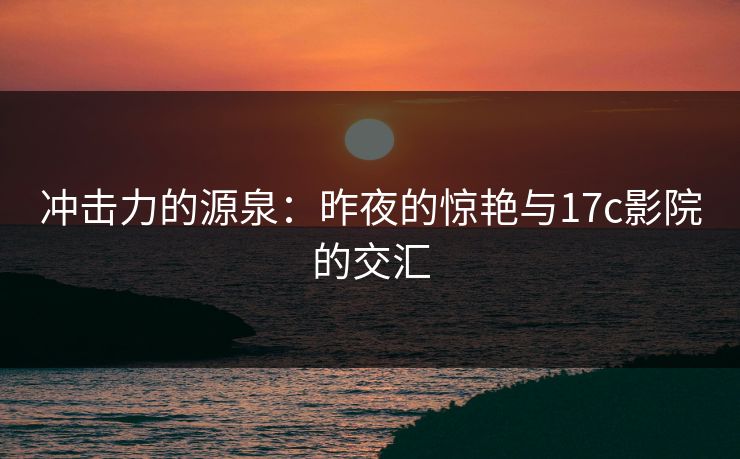 冲击力的源泉：昨夜的惊艳与17c影院的交汇