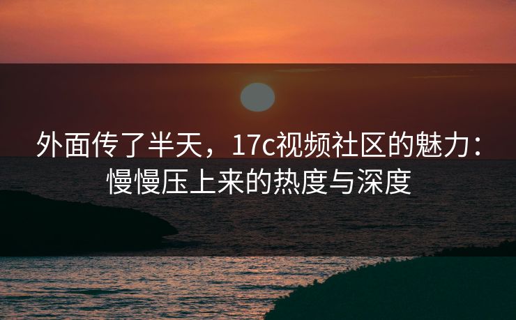 外面传了半天,17c视频社区的魅力:慢慢压上来的热度与深度 外面传了半天,17c视频社区的魅力:慢慢压上来的热度与深度