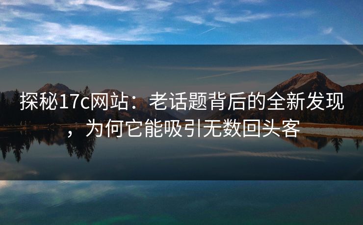 探秘17c网站：老话题背后的全新发现，为何它能吸引无数回头客