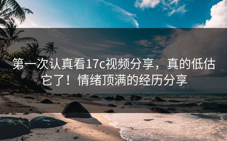第一次认真看17c视频分享，真的低估它了！情绪顶满的经历分享