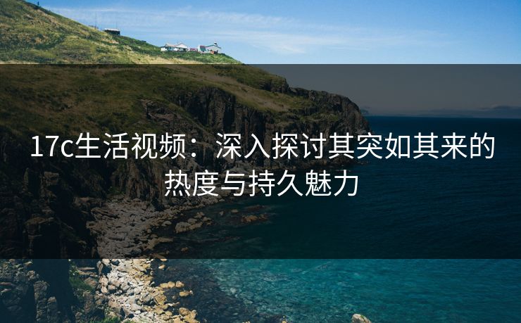 17c生活视频：深入探讨其突如其来的热度与持久魅力