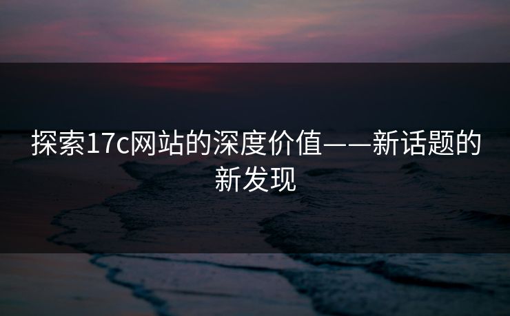 探索17c网站的深度价值——新话题的新发现