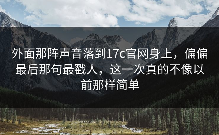 外面那阵声音落到17c官网身上，偏偏最后那句最戳人，这一次真的不像以前那样简单
