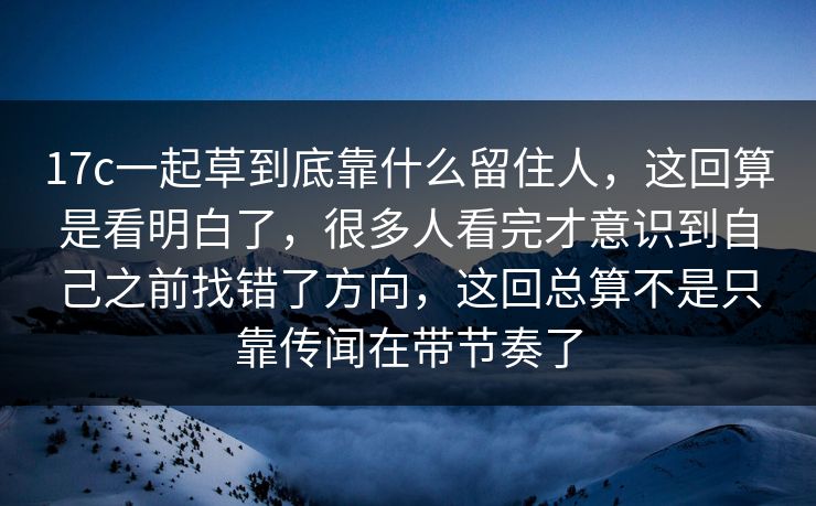 17c一起草到底靠什么留住人，这回算是看明白了，很多人看完才意识到自己之前找错了方向，这回总算不是只靠传闻在带节奏了