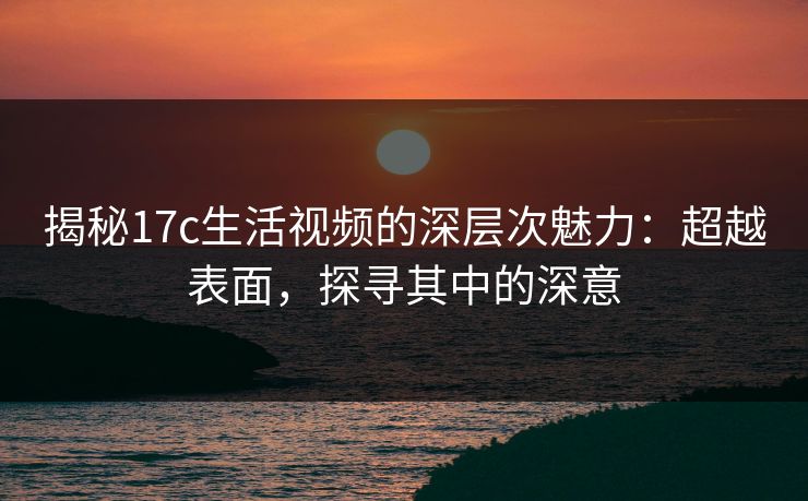 揭秘17c生活视频的深层次魅力：超越表面，探寻其中的深意