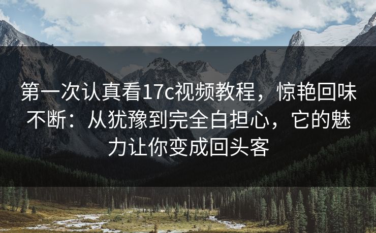 第一次认真看17c视频教程，惊艳回味不断：从犹豫到完全白担心，它的魅力让你变成回头客