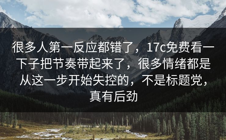 很多人第一反应都错了，17c免费看一下子把节奏带起来了，很多情绪都是从这一步开始失控的，不是标题党，真有后劲