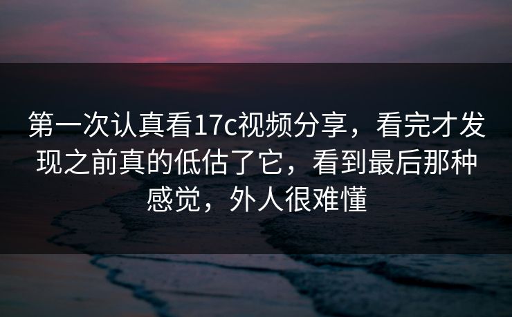 第一次认真看17c视频分享,看完才发现之前真的低估了它,看到最后那种感觉,外人很难懂 第一次认真看17c视频分享,看完才发现之前真的低估了它,看到最后那种感觉,外人很难懂