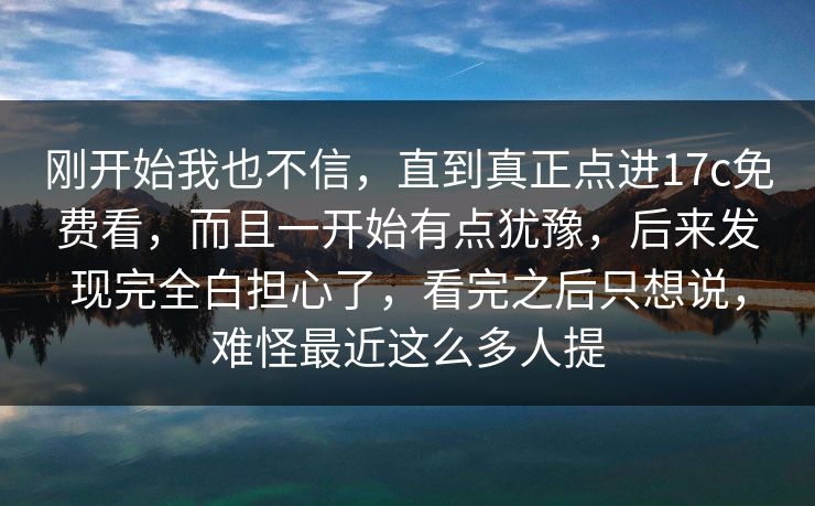 刚开始我也不信，直到真正点进17c免费看，而且一开始有点犹豫，后来发现完全白担心了，看完之后只想说，难怪最近这么多人提