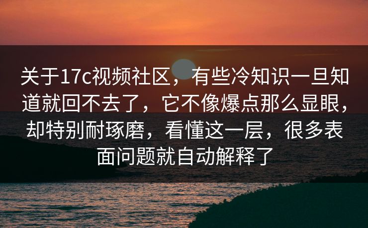 关于17c视频社区，有些冷知识一旦知道就回不去了，它不像爆点那么显眼，却特别耐琢磨，看懂这一层，很多表面问题就自动解释了