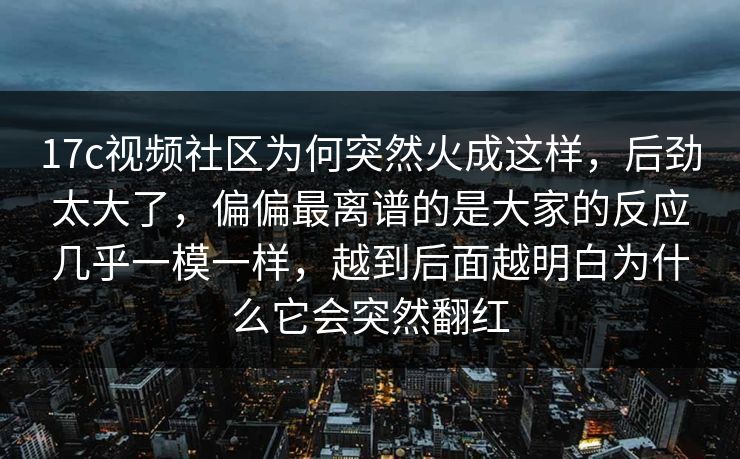 17c视频社区为何突然火成这样，后劲太大了，偏偏最离谱的是大家的反应几乎一模一样，越到后面越明白为什么它会突然翻红
