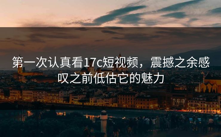 第一次认真看17c短视频，震撼之余感叹之前低估它的魅力