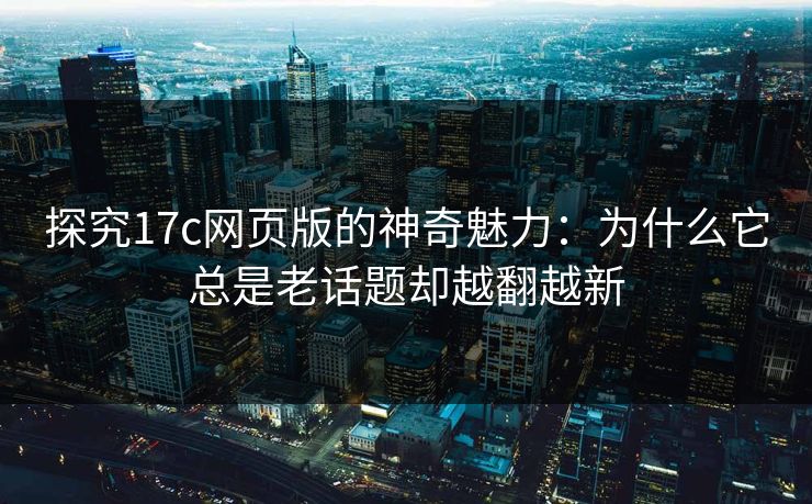 探究17c网页版的神奇魅力：为什么它总是老话题却越翻越新