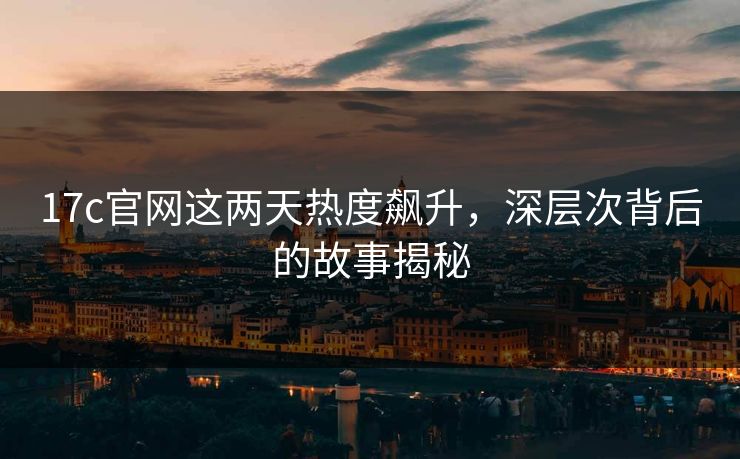 17c官网这两天热度飙升，深层次背后的故事揭秘