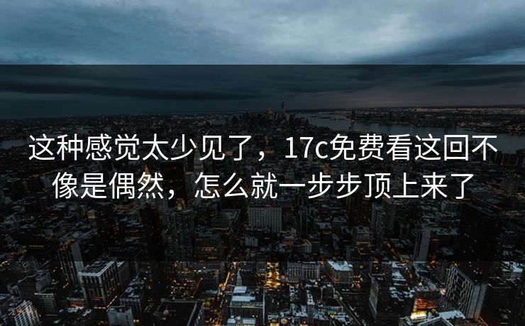 这种感觉太少见了，17c免费看这回不像是偶然，怎么就一步步顶上来了