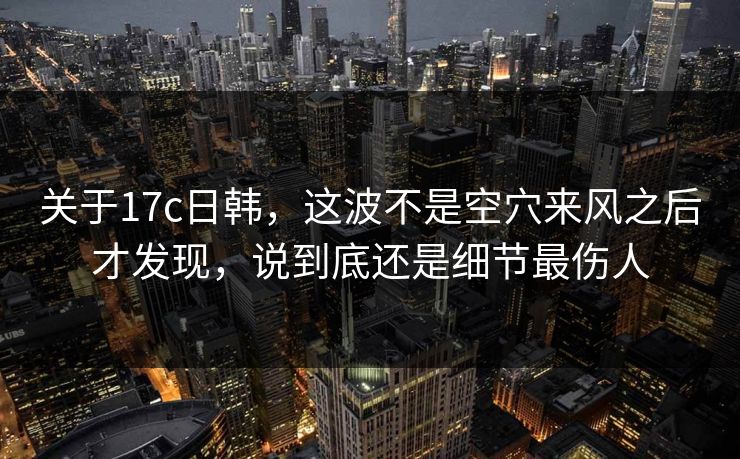 关于17c日韩，这波不是空穴来风之后才发现，说到底还是细节最伤人