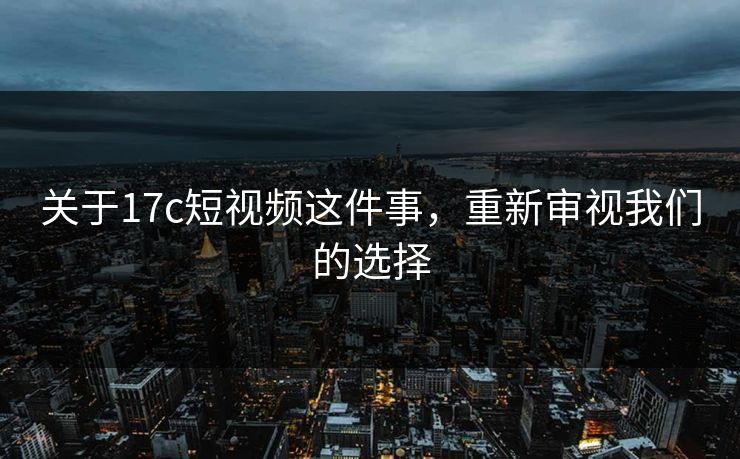 关于17c短视频这件事，重新审视我们的选择