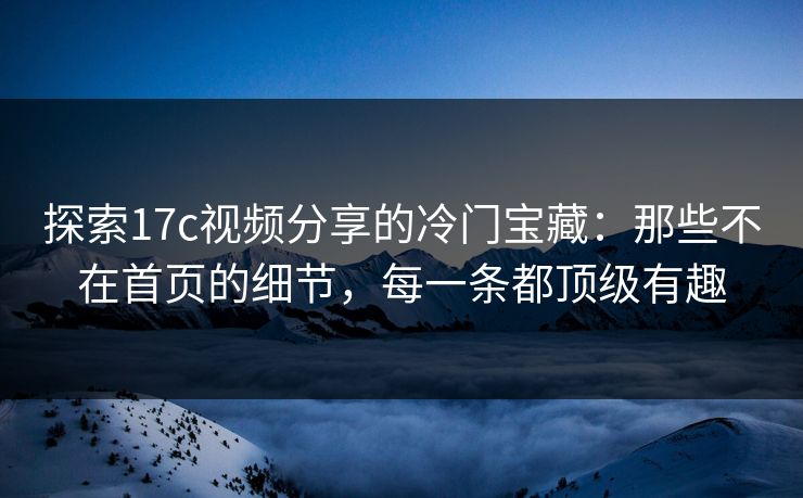 探索17c视频分享的冷门宝藏：那些不在首页的细节，每一条都顶级有趣