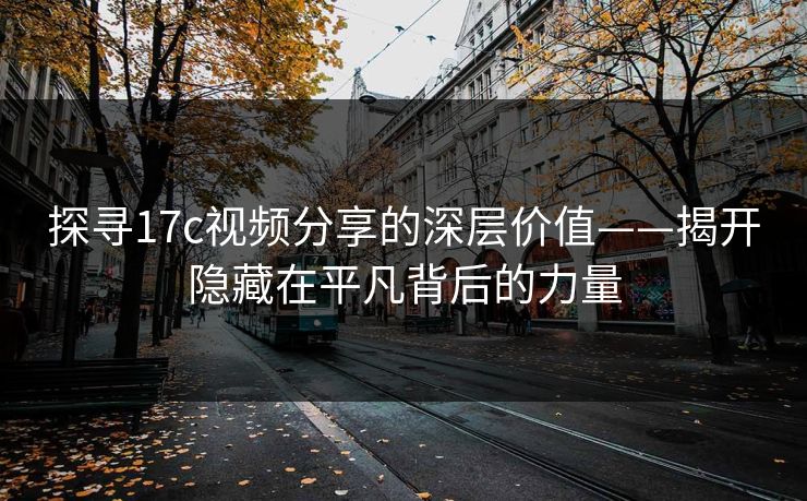 探寻17c视频分享的深层价值——揭开隐藏在平凡背后的力量