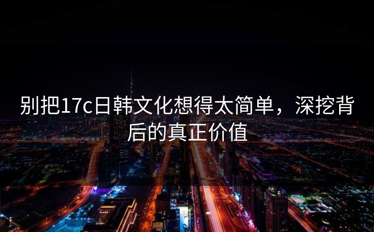 别把17c日韩文化想得太简单，深挖背后的真正价值