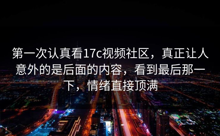 第一次认真看17c视频社区，真正让人意外的是后面的内容，看到最后那一下，情绪直接顶满