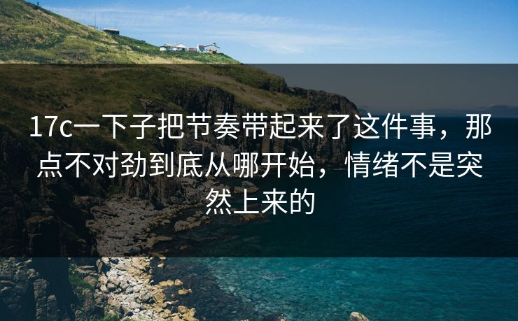 17c一下子把节奏带起来了这件事，那点不对劲到底从哪开始，情绪不是突然上来的