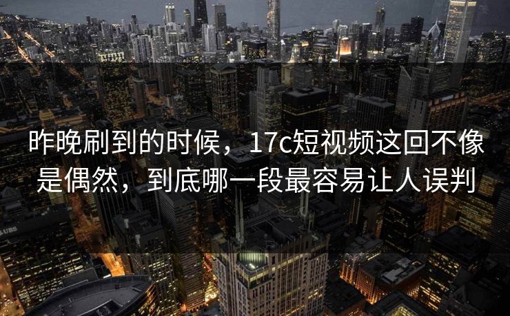 昨晚刷到的时候，17c短视频这回不像是偶然，到底哪一段最容易让人误判