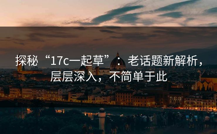 探秘“17c一起草”：老话题新解析，层层深入，不简单于此