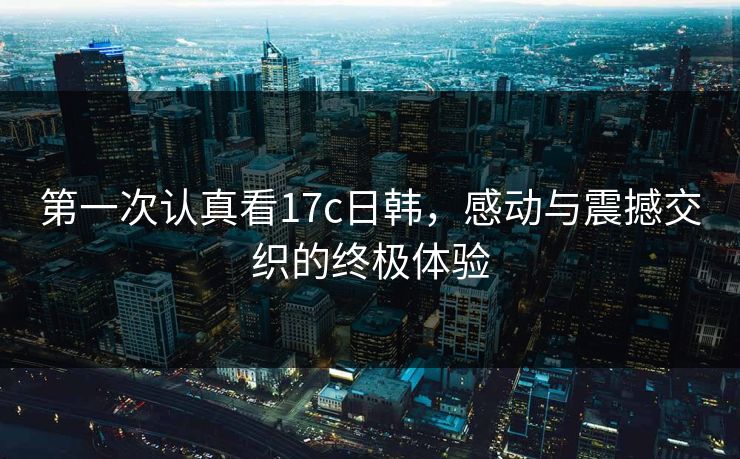 第一次认真看17c日韩，感动与震撼交织的终极体验