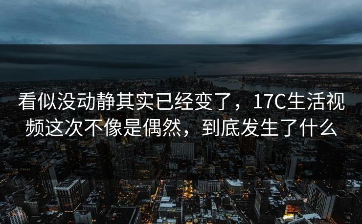 看似没动静其实已经变了，17C生活视频这次不像是偶然，到底发生了什么