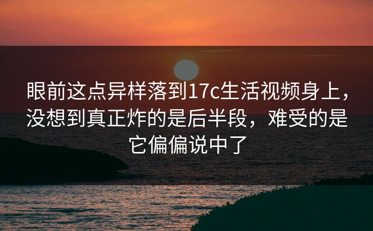 眼前这点异样落到17c生活视频身上，没想到真正炸的是后半段，难受的是它偏偏说中了