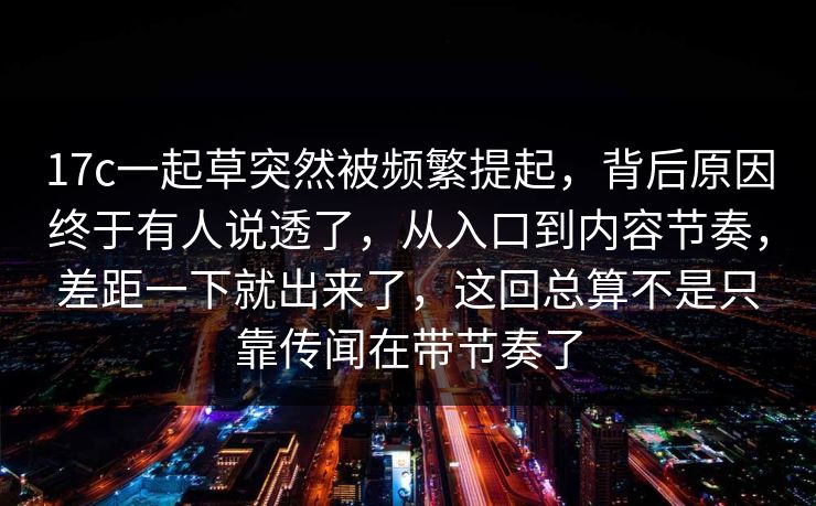 17c一起草突然被频繁提起，背后原因终于有人说透了，从入口到内容节奏，差距一下就出来了，这回总算不是只靠传闻在带节奏了