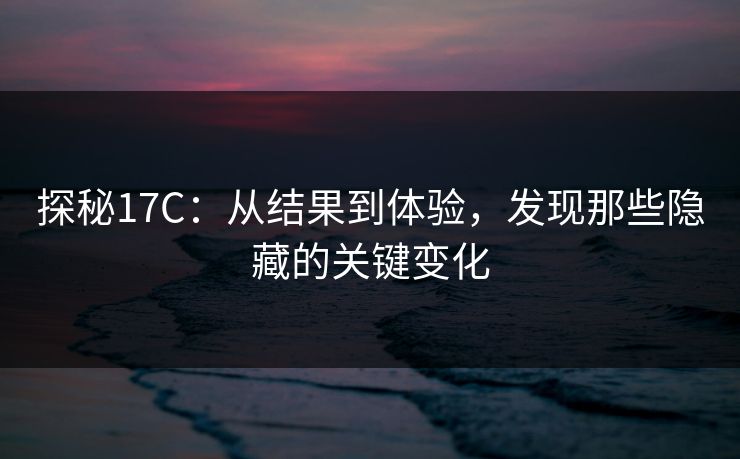 探秘17C：从结果到体验，发现那些隐藏的关键变化
