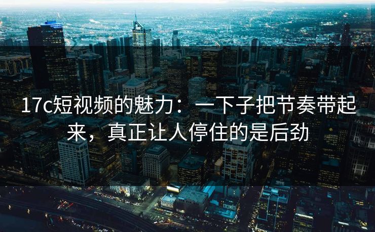 17c短视频的魅力：一下子把节奏带起来，真正让人停住的是后劲