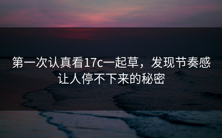 第一次认真看17c一起草，发现节奏感让人停不下来的秘密