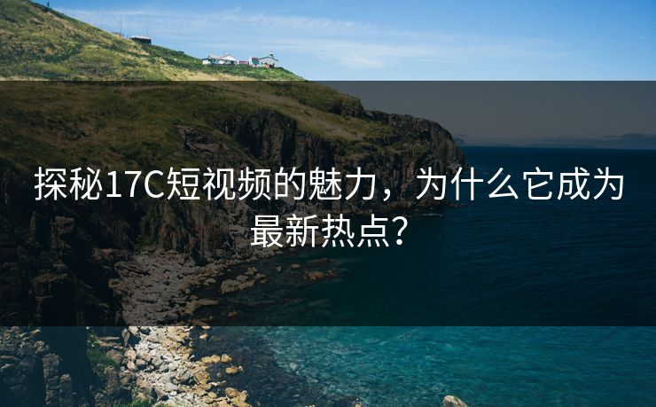 探秘17C短视频的魅力，为什么它成为最新热点？