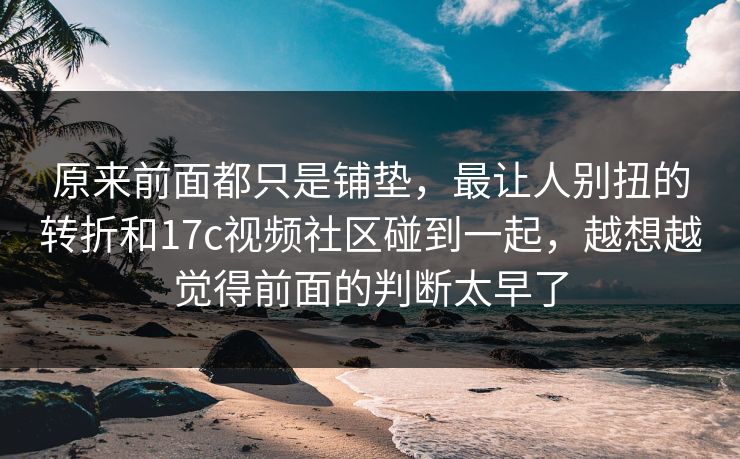 原来前面都只是铺垫，最让人别扭的转折和17c视频社区碰到一起，越想越觉得前面的判断太早了