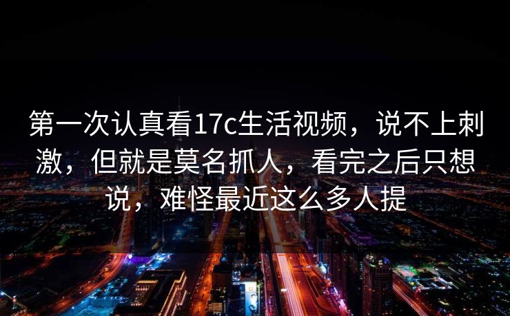 第一次认真看17c生活视频，说不上刺激，但就是莫名抓人，看完之后只想说，难怪最近这么多人提